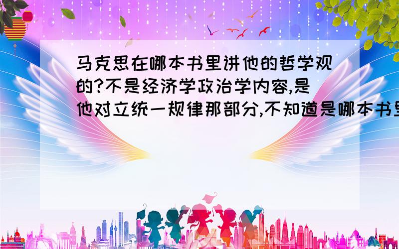 马克思在哪本书里讲他的哲学观的?不是经济学政治学内容,是他对立统一规律那部分,不知道是哪本书里的,请知道的网友指教!