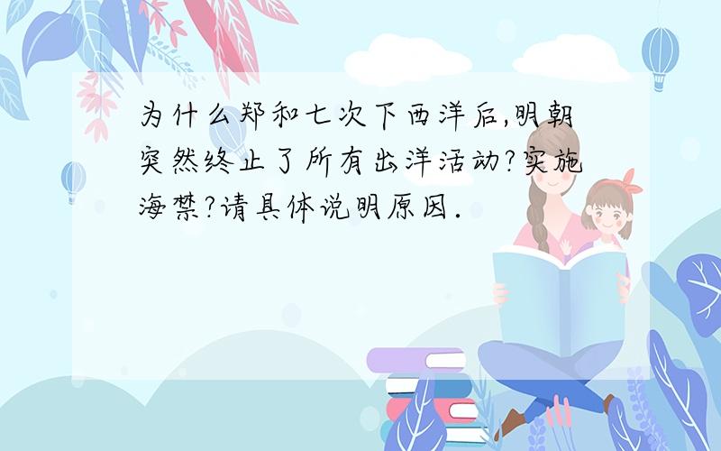 为什么郑和七次下西洋后,明朝突然终止了所有出洋活动?实施海禁?请具体说明原因．