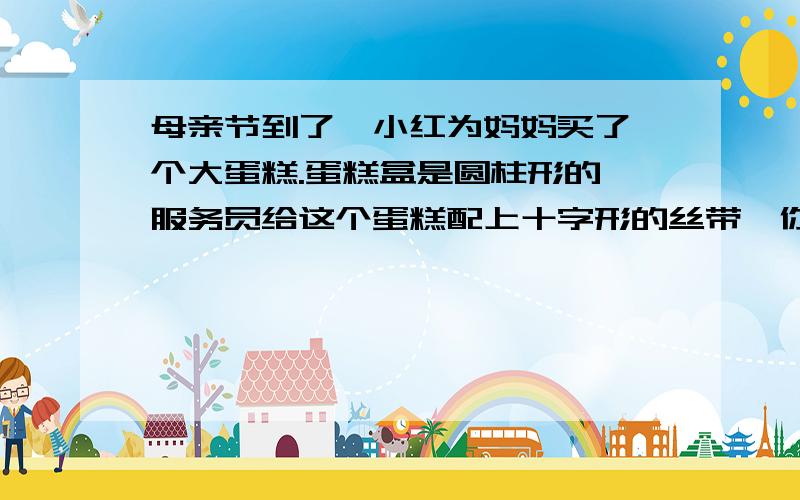 母亲节到了,小红为妈妈买了一个大蛋糕.蛋糕盒是圆柱形的,服务员给这个蛋糕配上十字形的丝带,你真的这根丝带有多少厘米吗?（蝴蝶结需要10厘米）长：40cm 高：20cm