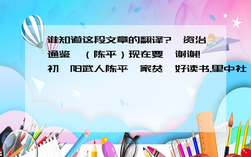 谁知道这段文章的翻译?《资治通鉴》（陈平）现在要,谢谢!初,阳武人陈平,家贫,好读书.里中社,平为宰,分肉甚均.父老曰：“善,陈孺子之为宰!”平曰：“嗟乎,使平得宰天下,亦如是肉矣!”及