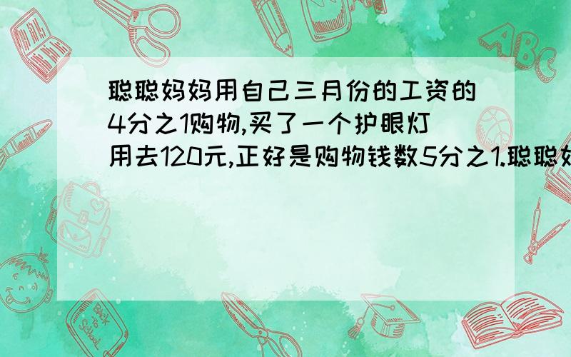 聪聪妈妈用自己三月份的工资的4分之1购物,买了一个护眼灯用去120元,正好是购物钱数5分之1.聪聪妈妈三月份工资多少元?