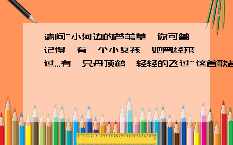 请问“小河边的芦苇草,你可曾记得,有一个小女孩,她曾经来过...有一只丹顶鹤,轻轻的飞过”这首歌名称?请问：“小河边的芦苇草,你可曾记得,有一个小女孩,她曾经来过.有一只丹顶鹤,轻轻的