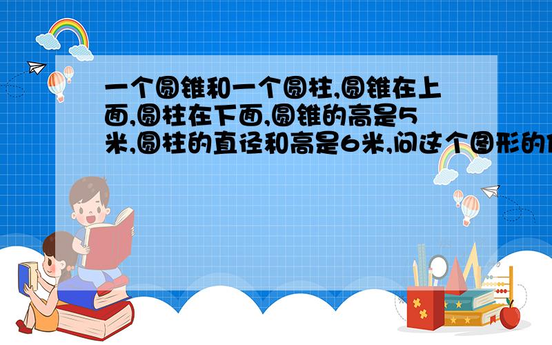 一个圆锥和一个圆柱,圆锥在上面,圆柱在下面,圆锥的高是5米,圆柱的直径和高是6米,问这个图形的体积发不了图【囧】