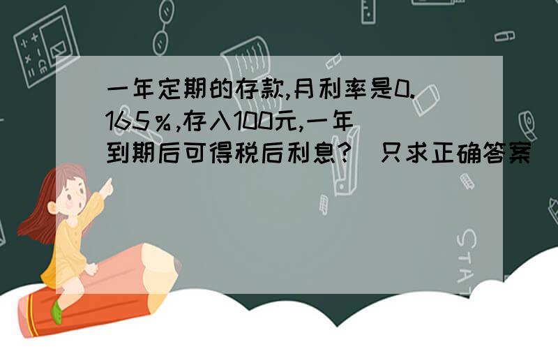 一年定期的存款,月利率是0.165％,存入100元,一年到期后可得税后利息?（只求正确答案）