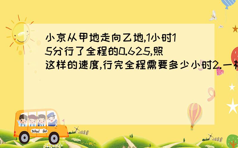 小京从甲地走向乙地,1小时15分行了全程的0.625,照这样的速度,行完全程需要多少小时2.一根长方体木料,锯3次要用8分钟,锯成6段要用多少时间?3某单位买甲、乙两种钢笔共100支,已知甲钢笔每支3