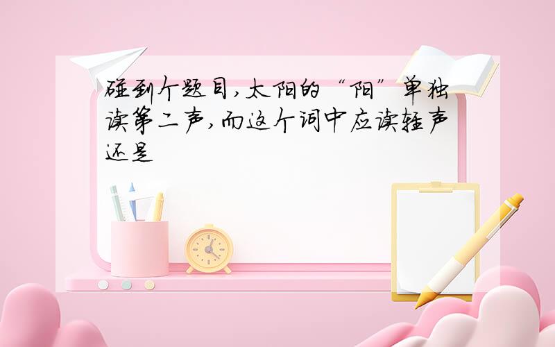 碰到个题目,太阳的“阳”单独读第二声,而这个词中应读轻声还是