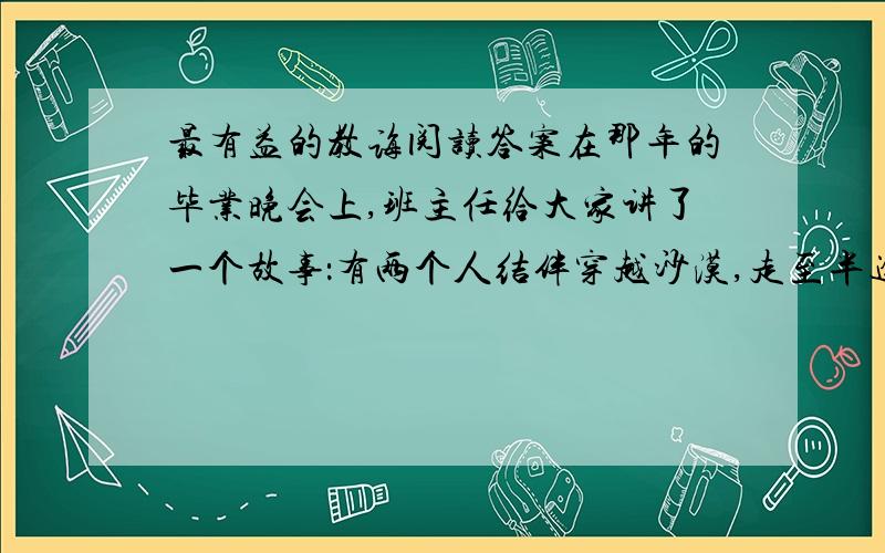 最有益的教诲阅读答案在那年的毕业晚会上,班主任给大家讲了一个故事：有两个人结伴穿越沙漠,走至半途,水喝完了,其中一人因中暑而不能行动.同伴把一支枪递给中暑者,再三吩咐：“枪里