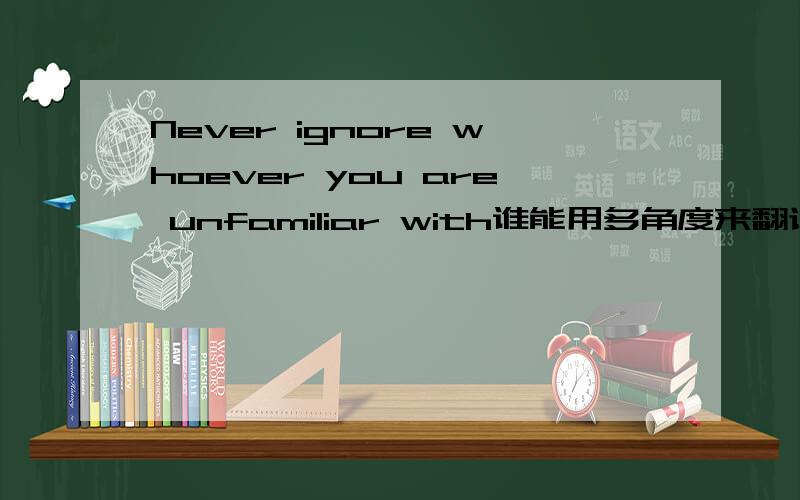 Never ignore whoever you are unfamiliar with谁能用多角度来翻译一下这个句子.