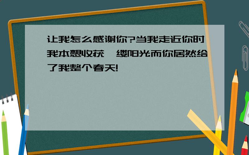 让我怎么感谢你?当我走近你时我本想收获一缕阳光而你居然给了我整个春天!