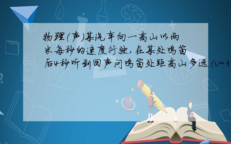 物理（声）某汽车向一高山以两米每秒的速度行驶,在某处鸣笛后4秒听到回声问鸣笛处距高山多远（v=340m/s)