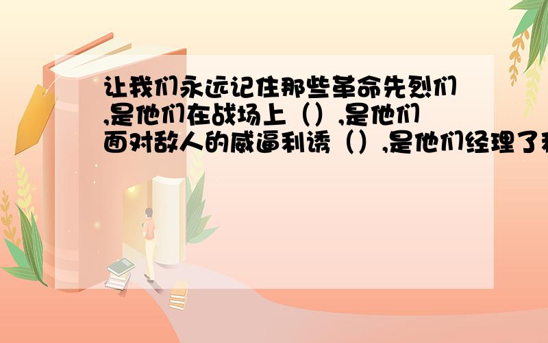 让我们永远记住那些革命先烈们,是他们在战场上（）,是他们面对敌人的威逼利诱（）,是他们经理了种种磨难（）,经过长期（）的斗争才换来了我们今天的幸福生活.用百折不挠 坚贞不屈 艰