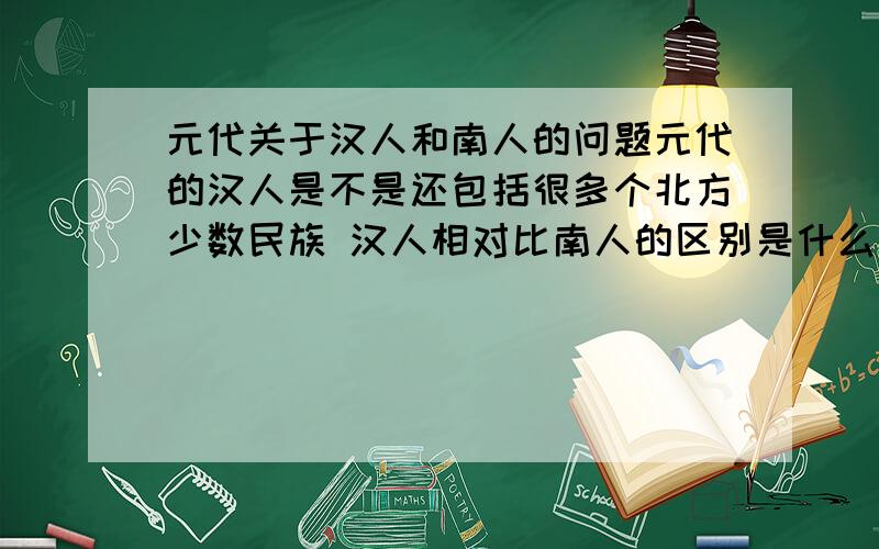 元代关于汉人和南人的问题元代的汉人是不是还包括很多个北方少数民族 汉人相对比南人的区别是什么