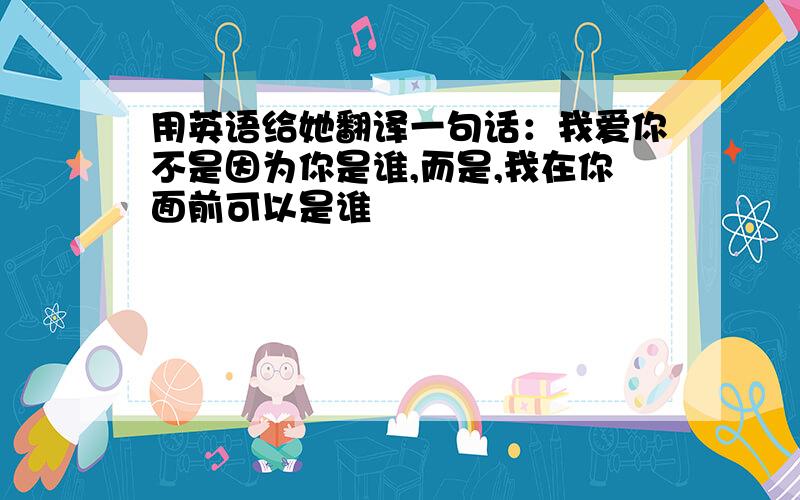 用英语给她翻译一句话：我爱你不是因为你是谁,而是,我在你面前可以是谁