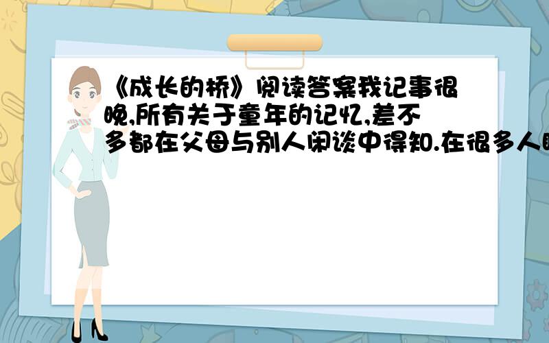 《成长的桥》阅读答案我记事很晚,所有关于童年的记忆,差不多都在父母与别人闲谈中得知.在很多人眼 里,我是一个不折不扣的笨小孩.上学第一天回家在巷口碰上母亲,问：“老师今天讲了啥