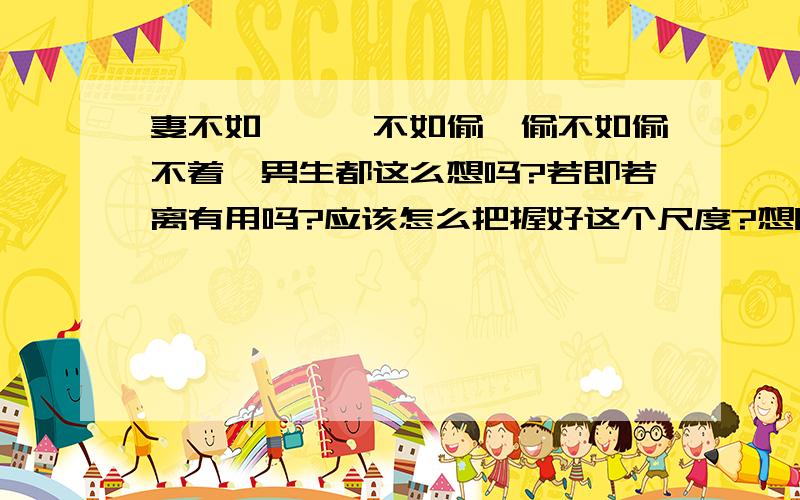 妻不如妾,妾不如偷,偷不如偷不着,男生都这么想吗?若即若离有用吗?应该怎么把握好这个尺度?想听听男生的意见~