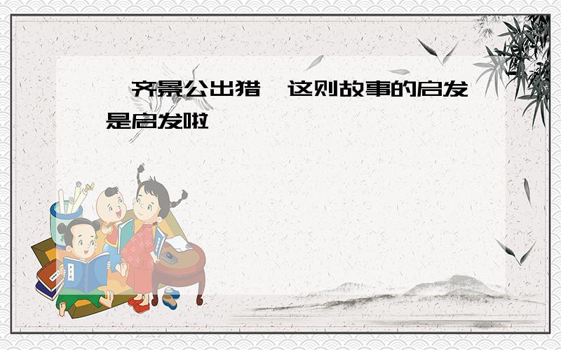 《齐景公出猎》这则故事的启发是启发啦