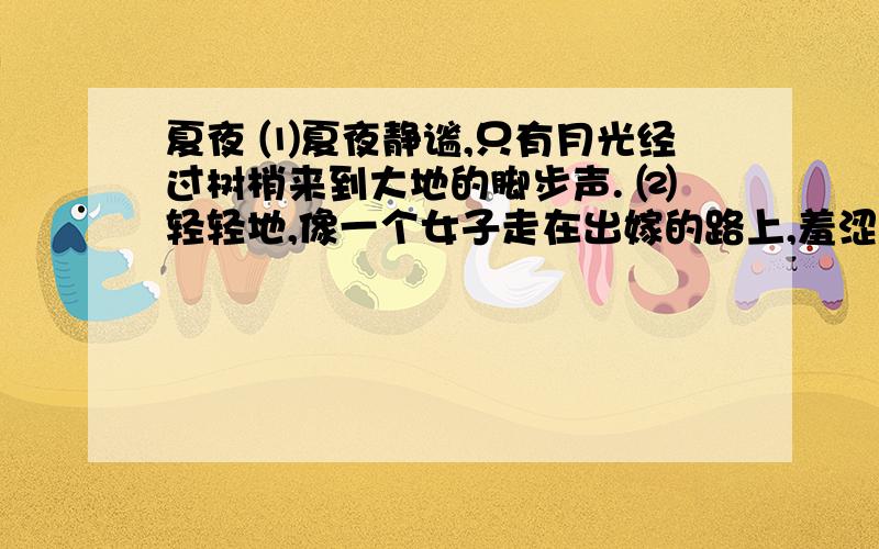 夏夜 ⑴夏夜静谧,只有月光经过树梢来到大地的脚步声. ⑵轻轻地,像一个女子走在出嫁的路上,羞涩地让这⑴夏夜静谧,只有月光经过树梢来到大地的脚步声.      ⑵轻轻地,像一个女子走在出嫁