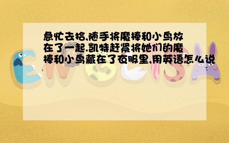 急忙去拾,随手将魔棒和小鸟放在了一起.凯特赶紧将她们的魔棒和小鸟藏在了衣服里,用英语怎么说