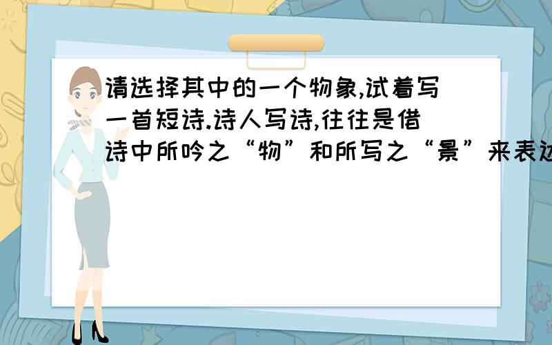 请选择其中的一个物象,试着写一首短诗.诗人写诗,往往是借诗中所吟之“物”和所写之“景”来表达感情与思想的.自然界中的话、鸟、虫、鱼、草、木、山、川都是可摄入诗人笔端成为物象