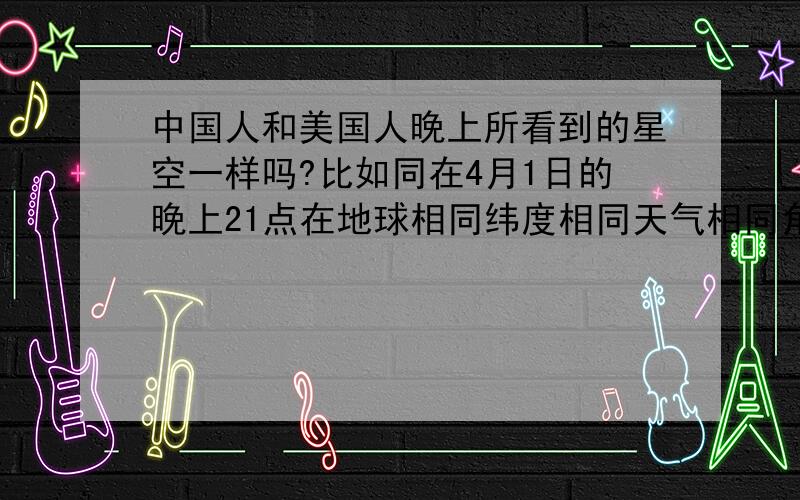 中国人和美国人晚上所看到的星空一样吗?比如同在4月1日的晚上21点在地球相同纬度相同天气相同角度的情况相同下两国人所观察的同面积星空的星座、星星是否一样?（排除时间差地球所移