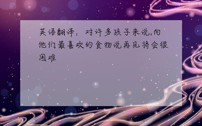 英语翻译：对许多孩子来说,向他们最喜欢的食物说再见将会很困难