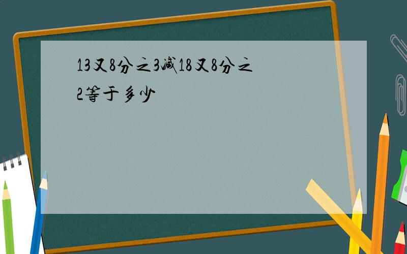 13又8分之3减18又8分之2等于多少