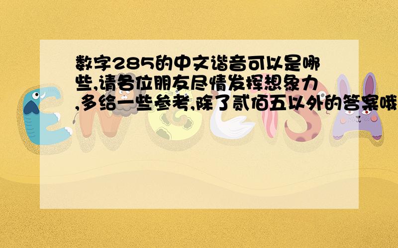 数字285的中文谐音可以是哪些,请各位朋友尽情发挥想象力,多给一些参考,除了贰佰五以外的答案哦,最好新奇一点的,让人过目不忘、印象深刻的,