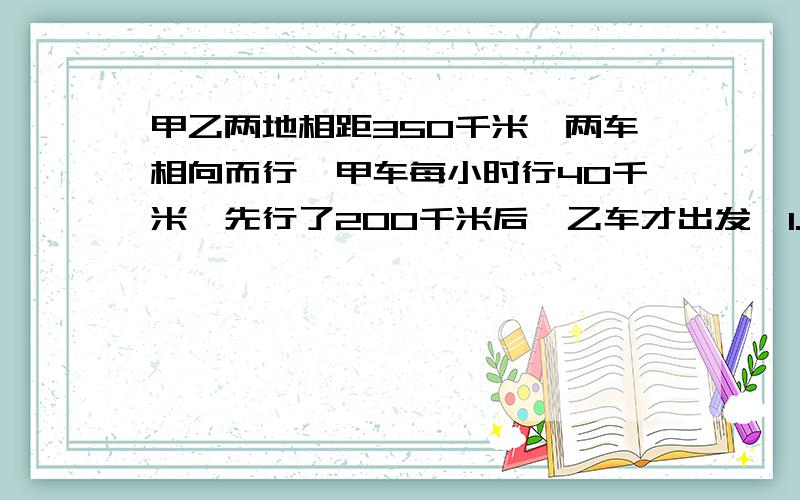 甲乙两地相距350千米,两车相向而行,甲车每小时行40千米,先行了200千米后,乙车才出发,1.5小时两车相遇,求求方程解,把每一步列的详细些