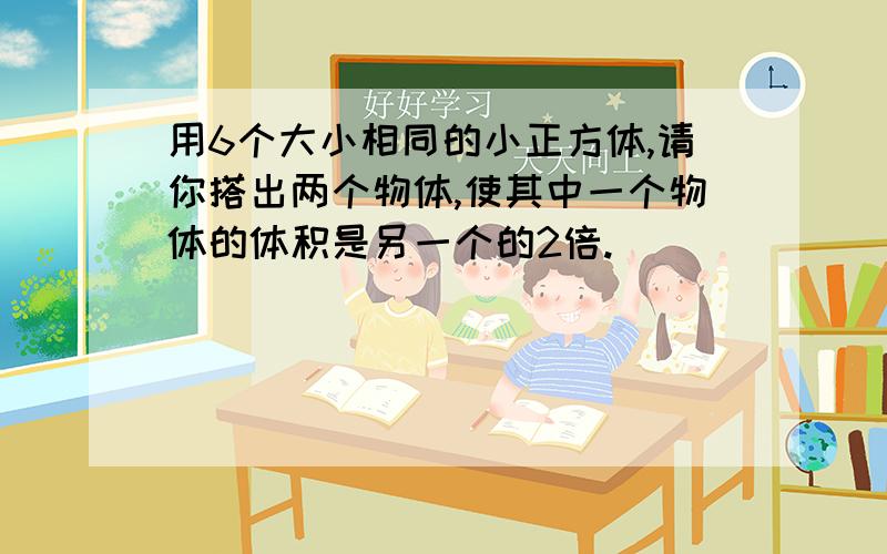 用6个大小相同的小正方体,请你搭出两个物体,使其中一个物体的体积是另一个的2倍.