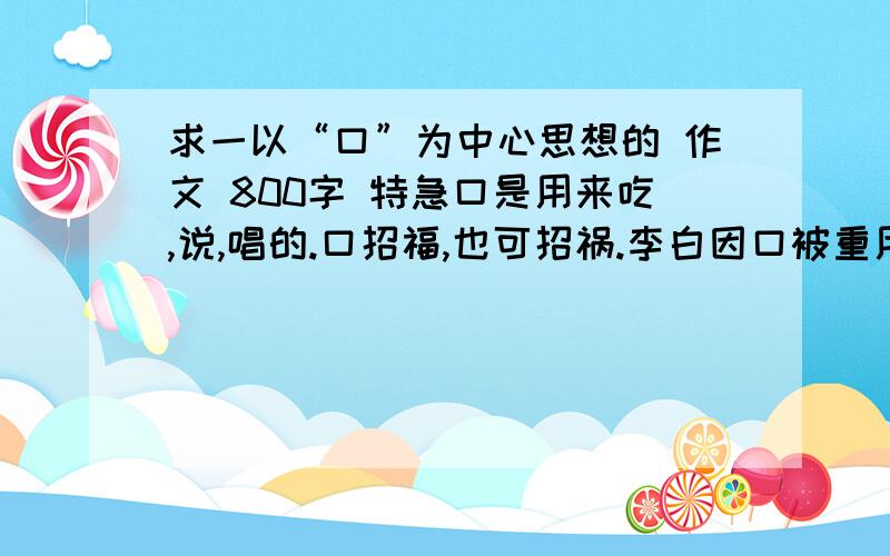 求一以“口”为中心思想的 作文 800字 特急口是用来吃,说,唱的.口招福,也可招祸.李白因口被重用,也因口得罪权贵遭诬陷.杜甫因替房（王官）说话而被罢官,司马迁因替李陵辩护而遭宫刑…