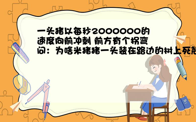 一头猪以每秒2000000的速度向前冲刺 前方有个拐弯 问：为啥米猪猪一头装在路边的树上死翘了?