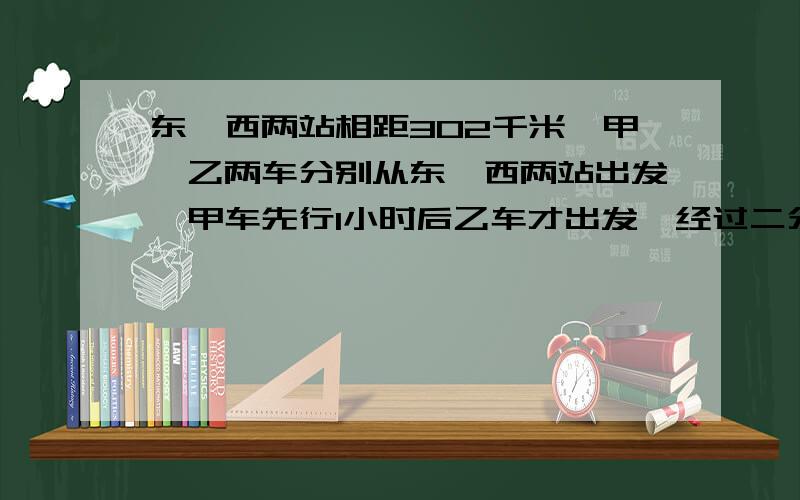 东、西两站相距302千米,甲、乙两车分别从东、西两站出发,甲车先行1小时后乙车才出发,经过二分之七小时两车相遇.已知甲车每时行36千米,乙车每时行多少千米?