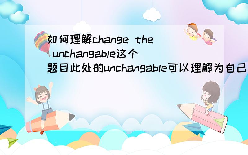 如何理解change the unchangable这个题目此处的unchangable可以理解为自己认为不能改变的事吗.比如说哥白尼的日心说,达尔文的进化论属于change the unchangable这个范畴吗?