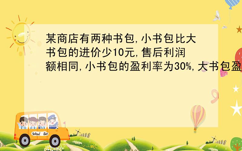 某商店有两种书包,小书包比大书包的进价少10元,售后利润额相同,小书包的盈利率为30%,大书包盈利率为20%,求两种书包的进价.