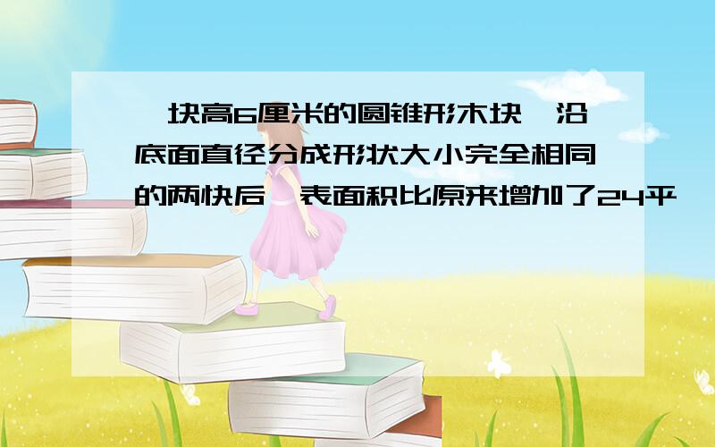 一块高6厘米的圆锥形木块,沿底面直径分成形状大小完全相同的两快后,表面积比原来增加了24平