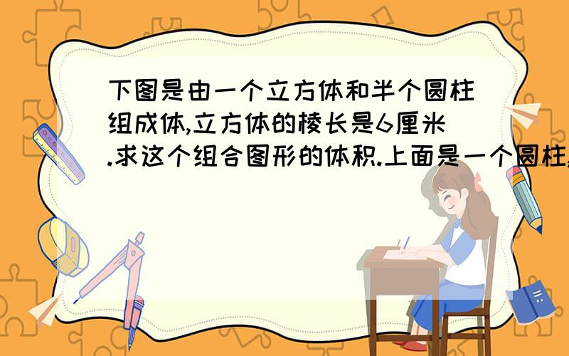 下图是由一个立方体和半个圆柱组成体,立方体的棱长是6厘米.求这个组合图形的体积.上面是一个圆柱,画的不好大概是这样,见谅.