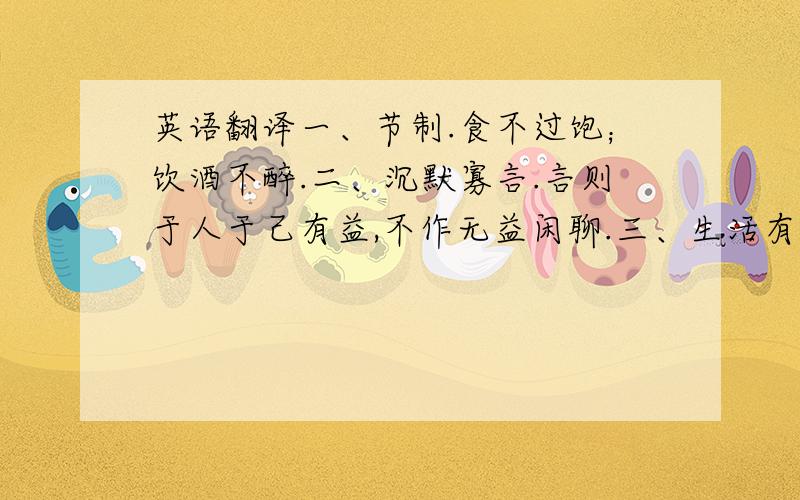 英语翻译一、节制.食不过饱；饮酒不醉.二、沉默寡言.言则于人于己有益,不作无益闲聊.三、生活有秩序.各样东西放在一定地方；各项日常事务应有一定的处理时间.四、决断.事情当做必做