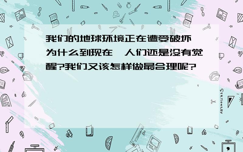 我们的地球环境正在遭受破坏,为什么到现在,人们还是没有觉醒?我们又该怎样做最合理呢?