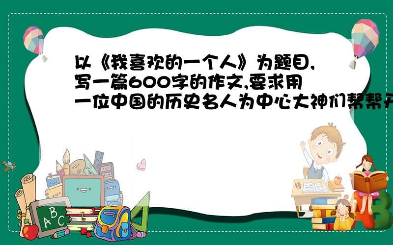 以《我喜欢的一个人》为题目,写一篇600字的作文,要求用一位中国的历史名人为中心大神们帮帮开学时候需要用到,大家积极一点哈!