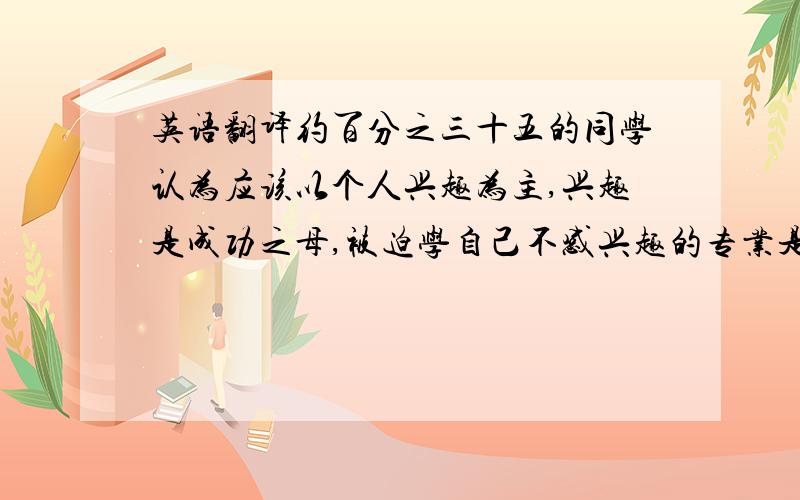 英语翻译约百分之三十五的同学认为应该以个人兴趣为主,兴趣是成功之母,被迫学自己不感兴趣的专业是痛苦的.约百分之四十五的同学认为应以社会需要为主.将来容易找到工作.兴趣是可以