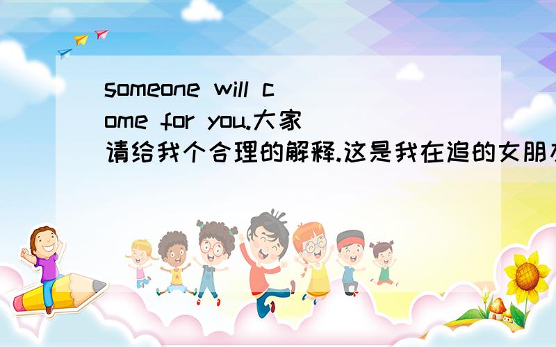 someone will come for you.大家请给我个合理的解释.这是我在追的女朋友刚发的说说.兄弟们你们怎么看!是继续追还是放弃?这他吗财富看着烦人,最高才悬赏100,吗的,谁他吗嘴巴甜谁会说,老子打赏他