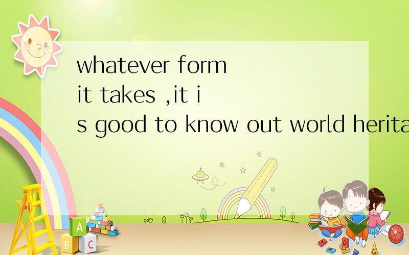 whatever form it takes ,it is good to know out world heritage is protected for generations to come.额,这是关于“世界遗产”的,应该不会难到各位高手吧!不过,希望快点……