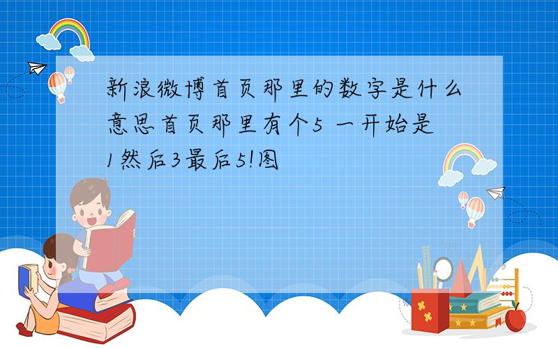 新浪微博首页那里的数字是什么意思首页那里有个5 一开始是1然后3最后5!图