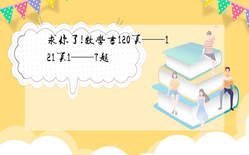 求你了!数学书120页——121页1——7题