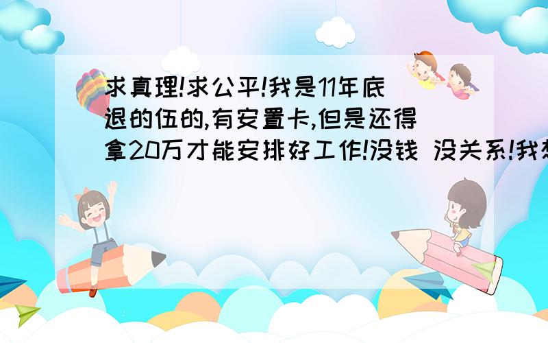 求真理!求公平!我是11年底退的伍的,有安置卡,但是还得拿20万才能安排好工作!没钱 没关系!我想把安置卡转让!可以不!求正解!