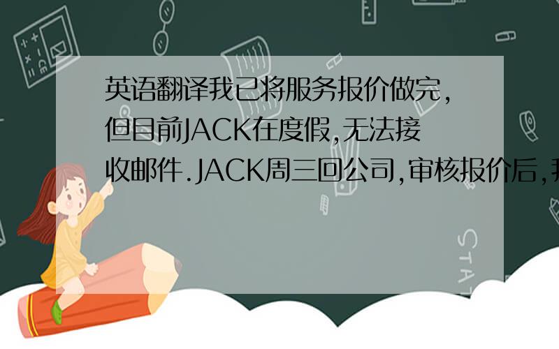 英语翻译我已将服务报价做完,但目前JACK在度假,无法接收邮件.JACK周三回公司,审核报价后,我将转给用户.