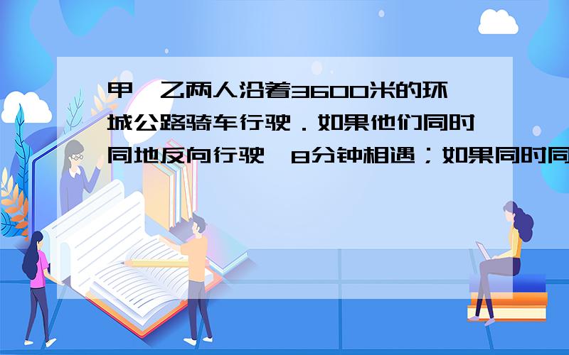 甲,乙两人沿着3600米的环城公路骑车行驶．如果他们同时同地反向行驶,8分钟相遇；如果同时同地同向行驶,72分钟像遇,甲,乙每分钟各行多少米?