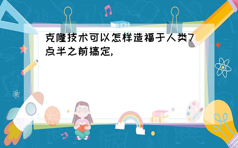 克隆技术可以怎样造福于人类7点半之前搞定,