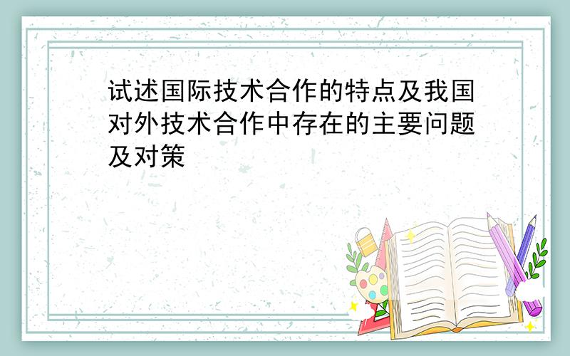 试述国际技术合作的特点及我国对外技术合作中存在的主要问题及对策