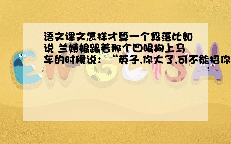 语文课文怎样才算一个段落比如说 兰姨娘跟着那个四眼狗上马车的时候说：“英子,你大了,可不能招你妈妈生气了!”算几段这两句话节选自林海音的《城南旧事》它把它化为两段。但是之间